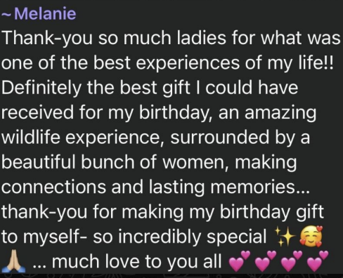 Melanie: Thank-you so much ladies for what was one of the best experiences of my life!! Definitely the best gift I could have received for my birthday, an amazing wildlife experience, surrounded by a beautiful bunch of women, making connections and lasting memories... thank-you for making my birthday gift to myself- so incredibly special ✨🥰🙏 ... much love to you all 💕💕💕💕
