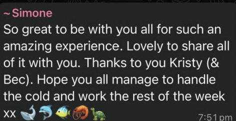 Simone: So great to be with you all for such an amazing experience. Lovely to share all of it with you. Thanks to you Kristy (& Bec). Hope you all manage to handle the cold and work the rest of the week xx 🐋🐬🐠🦐🐢